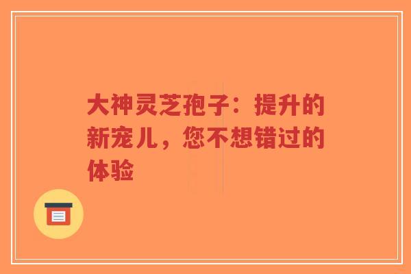大神灵芝孢子:提升的新宠儿,您不想错过的体验-第1张图片-超越 大神灵芝孢子:提升的新宠儿,您不想错过的体验-第1张图片-超越