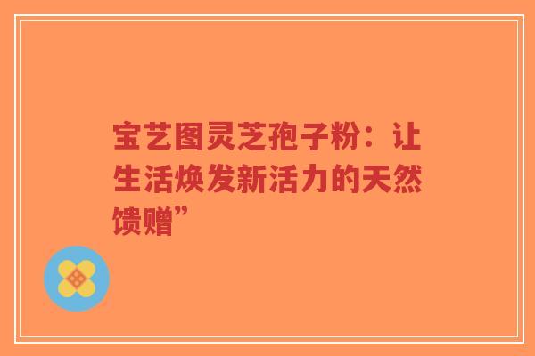 宝艺图灵芝孢子粉:让生活焕发新活力的天然馈赠”-第1张图片-超越 宝艺图灵芝孢子粉:让生活焕发新活力的天然馈赠”-第1张图片-超越