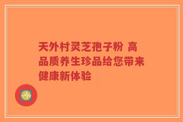 天外村灵芝孢子粉 高品质养生珍品给您带来健康新体验-第1张图片-超越 天外村灵芝孢子粉 高品质养生珍品给您带来健康新体验-第1张图片-超越