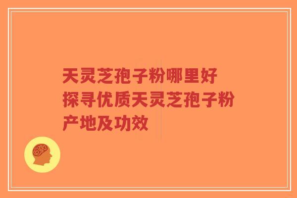 天灵芝孢子粉哪里好 探寻优质天灵芝孢子粉产地及功效-第1张图片-超越