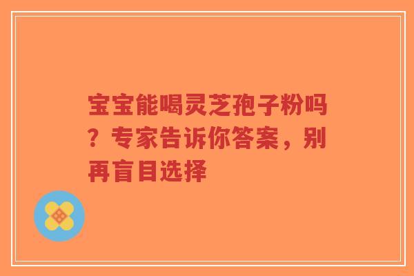 宝宝能喝灵芝孢子粉吗?专家告诉你答案,别再盲目选择-第1张图片-超越 宝宝能喝灵芝孢子粉吗?专家告诉你答案,别再盲目选择-第1张图片-超越
