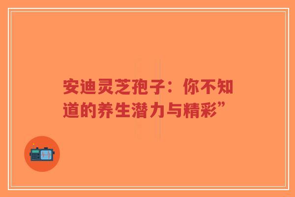 安迪灵芝孢子：你不知道的养生潜力与精彩”-第1张图片-超越