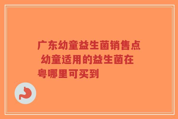 广东幼童益生菌销售点 幼童适用的益生菌在粤哪里可买到-第1张图片-超越