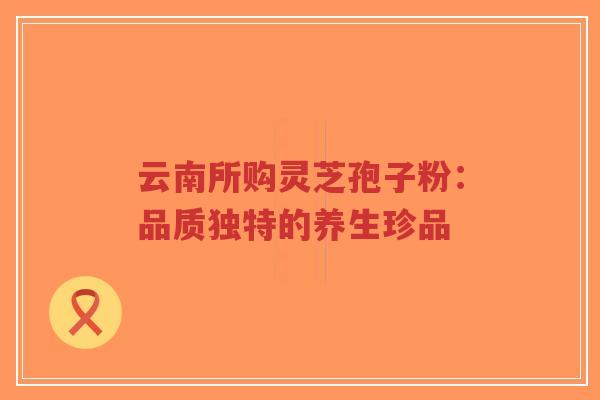 云南所购灵芝孢子粉:品质独特的养生珍品-第1张图片-超越 云南所购灵芝孢子粉:品质独特的养生珍品-第1张图片-超越