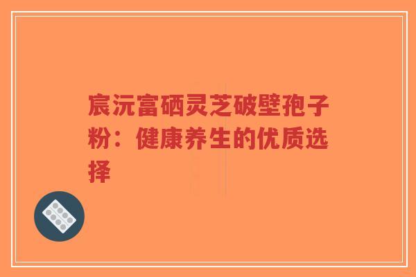 宸沅富硒灵芝破壁孢子粉：健康养生的优质选择-第1张图片-超越