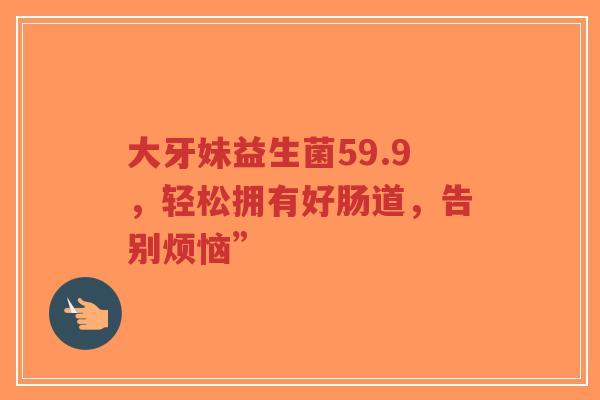 大牙妹益生菌59.9,轻松拥有好肠道,告别烦恼”-第1张图片-超越 大牙妹益生菌59.9,轻松拥有好肠道,告别烦恼”-第1张图片-超越