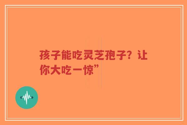 孩子能吃灵芝孢子?让你大吃一惊”-第1张图片-超越 孩子能吃灵芝孢子?让你大吃一惊”-第1张图片-超越