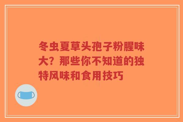冬虫夏草头孢子粉腥味大?那些你不知道的独特风味和食用技巧-第1张图片-超越 冬虫夏草头孢子粉腥味大?那些你不知道的独特风味和食用技巧-第1张图片-超越