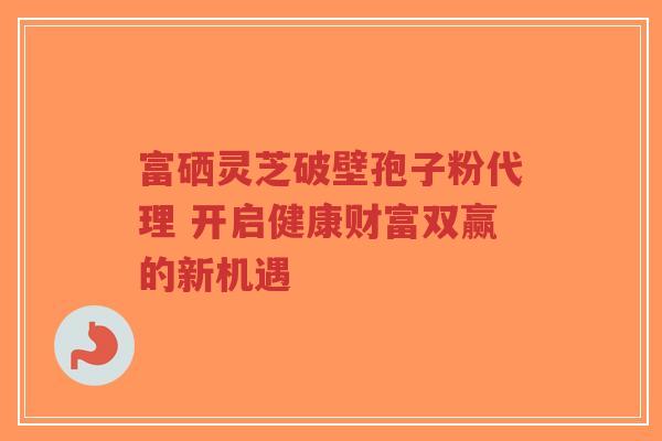 富硒灵芝破壁孢子粉代理 开启健康财富双赢的新机遇-第1张图片-超越