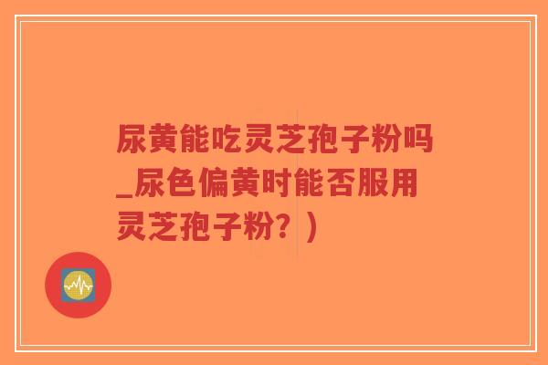 尿黄能吃灵芝孢子粉吗_尿色偏黄时能否服用灵芝孢子粉?)-第1张图片-超越 尿黄能吃灵芝孢子粉吗_尿色偏黄时能否服用灵芝孢子粉?)-第1张图片-超越