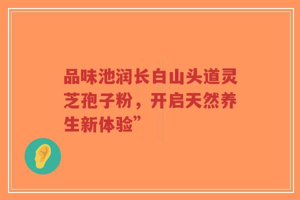 品味池润长白山头道灵芝孢子粉,开启天然养生新体验”-第1张图片-超越 品味池润长白山头道灵芝孢子粉,开启天然养生新体验”-第1张图片-超越