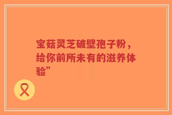 宝菇灵芝破壁孢子粉,给你前所未有的滋养体验”-第1张图片-超越 宝菇灵芝破壁孢子粉,给你前所未有的滋养体验”-第1张图片-超越