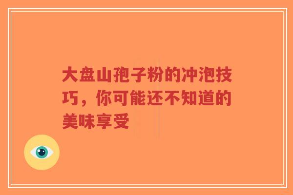 大盘山孢子粉的冲泡技巧,你可能还不知道的美味享受-第1张图片-超越 大盘山孢子粉的冲泡技巧,你可能还不知道的美味享受-第1张图片-超越