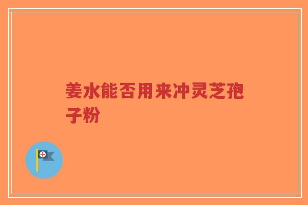 姜水能否用来冲灵芝孢子粉-第1张图片-超越 姜水能否用来冲灵芝孢子粉-第1张图片-超越
