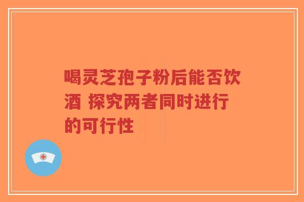 喝灵芝孢子粉后能否饮酒 探究两者同时进行的可行性-第1张图片-超越 喝灵芝孢子粉后能否饮酒 探究两者同时进行的可行性-第1张图片-超越