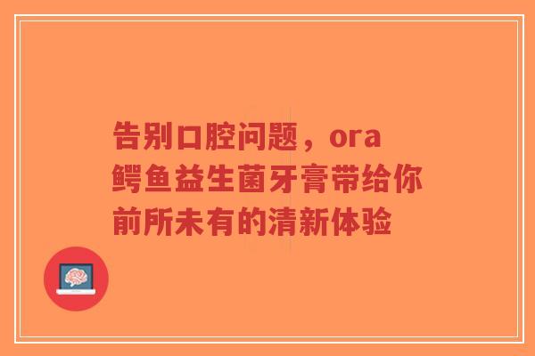 告别口腔问题,ora鳄鱼益生菌牙膏带给你前所未有的清新体验-第1张图片-超越 告别口腔问题,ora鳄鱼益生菌牙膏带给你前所未有的清新体验-第1张图片-超越