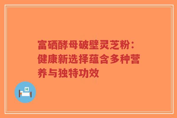 富硒酵母破壁灵芝粉:健康新选择蕴含多种营养与独特功效-第1张图片-超越 富硒酵母破壁灵芝粉:健康新选择蕴含多种营养与独特功效-第1张图片-超越