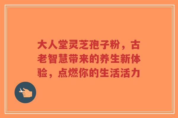 大人堂灵芝孢子粉,古老智慧带来的养生新体验,点燃你的生活活力-第1张图片-超越 大人堂灵芝孢子粉,古老智慧带来的养生新体验,点燃你的生活活力-第1张图片-超越