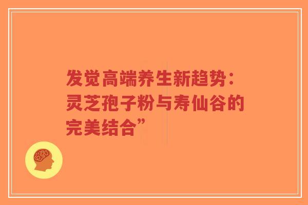 发觉高端养生新趋势:灵芝孢子粉与寿仙谷的完美结合”-第1张图片-超越 发觉高端养生新趋势:灵芝孢子粉与寿仙谷的完美结合”-第1张图片-超越