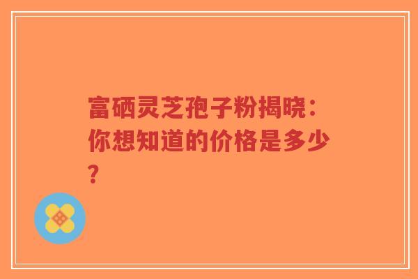 富硒灵芝孢子粉揭晓:你想知道的价格是多少?-第1张图片-超越 富硒灵芝孢子粉揭晓:你想知道的价格是多少?-第1张图片-超越