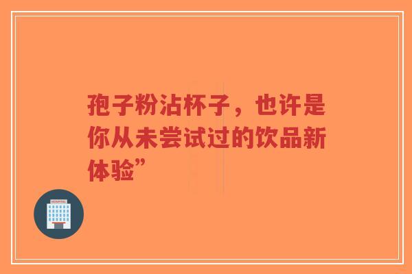 孢子粉沾杯子,也许是你从未尝试过的饮品新体验”-第1张图片-超越 孢子粉沾杯子,也许是你从未尝试过的饮品新体验”-第1张图片-超越