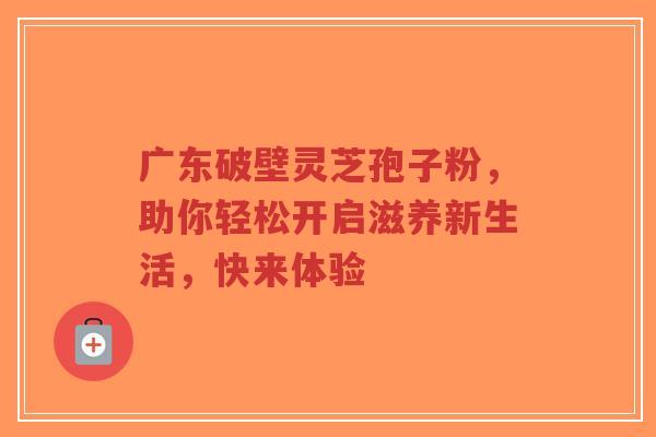 广东破壁灵芝孢子粉,助你轻松开启滋养新生活,快来体验-第1张图片-超越 广东破壁灵芝孢子粉,助你轻松开启滋养新生活,快来体验-第1张图片-超越