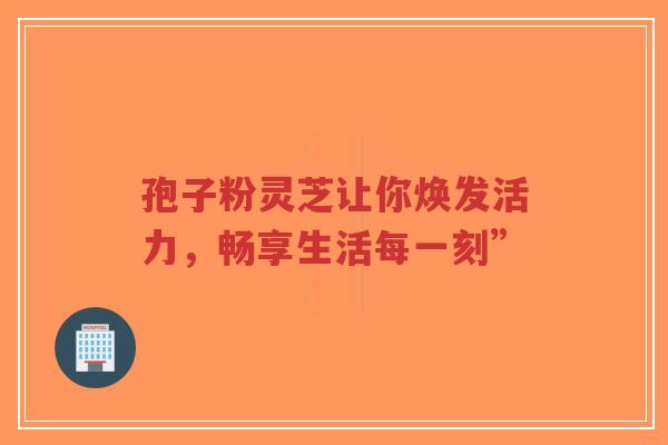 孢子粉灵芝让你焕发活力,畅享生活每一刻”-第1张图片-超越 孢子粉灵芝让你焕发活力,畅享生活每一刻”-第1张图片-超越
