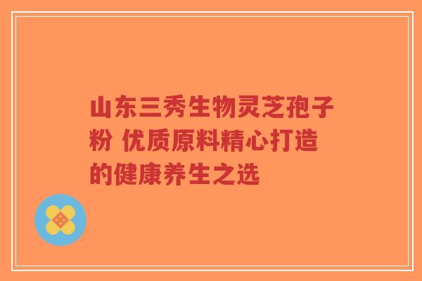 山东三秀生物灵芝孢子粉 优质原料精心打造的健康养生之选-第1张图片-超越