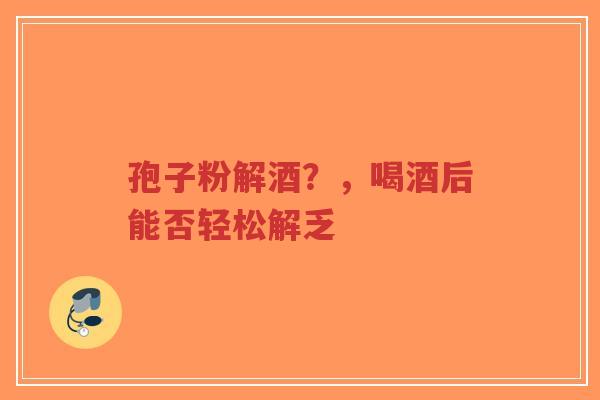 孢子粉解酒?,喝酒后能否轻松解乏-第1张图片-超越 孢子粉解酒?,喝酒后能否轻松解乏-第1张图片-超越