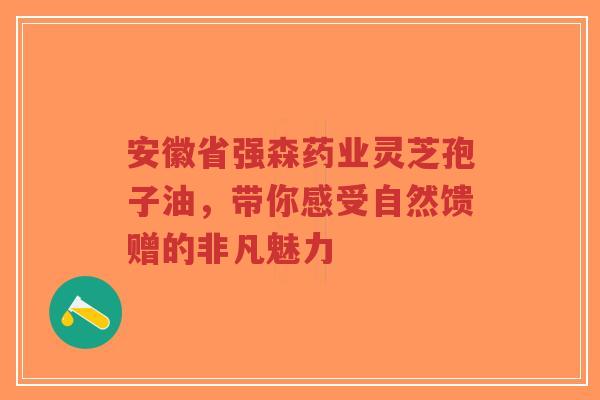 安徽省强森药业灵芝孢子油，带你感受自然馈赠的非凡魅力-第1张图片-超越