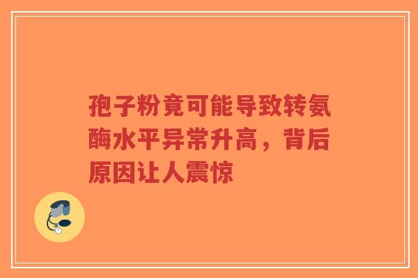 孢子粉竟可能导致转氨酶水平异常升高,背后原因让人震惊-第1张图片-超越 孢子粉竟可能导致转氨酶水平异常升高,背后原因让人震惊-第1张图片-超越