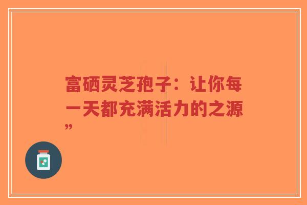 富硒灵芝孢子:让你每一天都充满活力的之源”-第1张图片-超越 富硒灵芝孢子:让你每一天都充满活力的之源”-第1张图片-超越