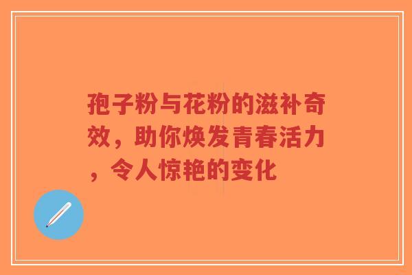 孢子粉与花粉的滋补奇效,助你焕发青春活力,令人惊艳的变化-第1张图片-超越 孢子粉与花粉的滋补奇效,助你焕发青春活力,令人惊艳的变化-第1张图片-超越