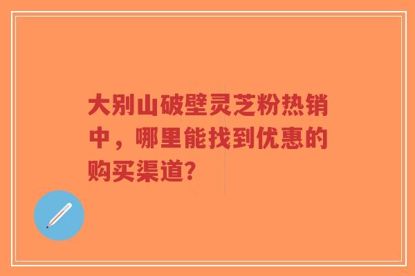 大别山破壁灵芝粉热销中,哪里能找到优惠的购买渠道?-第1张图片-超越 大别山破壁灵芝粉热销中,哪里能找到优惠的购买渠道?-第1张图片-超越