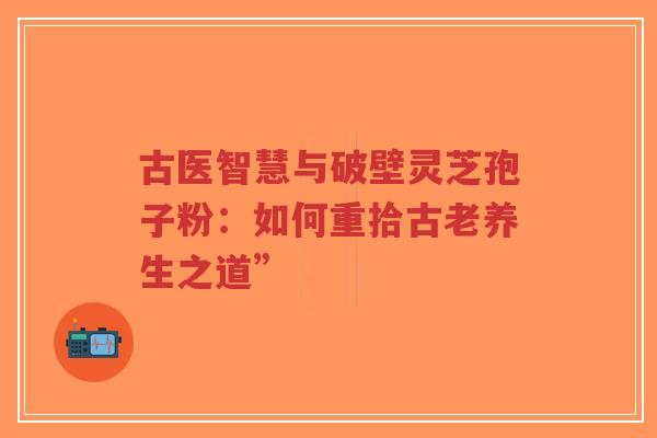 古医智慧与破壁灵芝孢子粉:如何重拾古老养生之道”-第1张图片-超越 古医智慧与破壁灵芝孢子粉:如何重拾古老养生之道”-第1张图片-超越