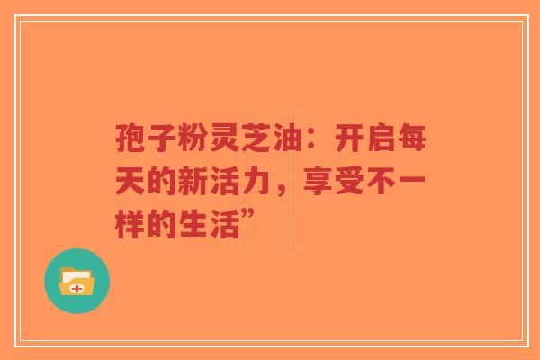 孢子粉灵芝油:开启每天的新活力,享受不一样的生活”-第1张图片-超越 孢子粉灵芝油:开启每天的新活力,享受不一样的生活”-第1张图片-超越