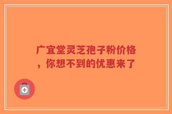 广宜堂灵芝孢子粉价格，你想不到的优惠来了-第1张图片-超越