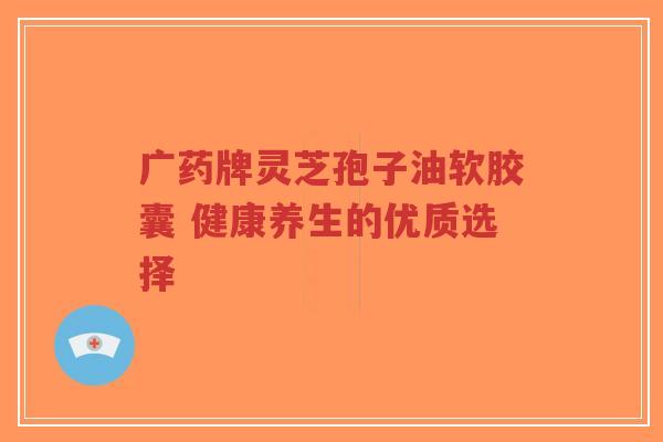 广药牌灵芝孢子油软胶囊 健康养生的优质选择-第1张图片-超越 广药牌灵芝孢子油软胶囊 健康养生的优质选择-第1张图片-超越