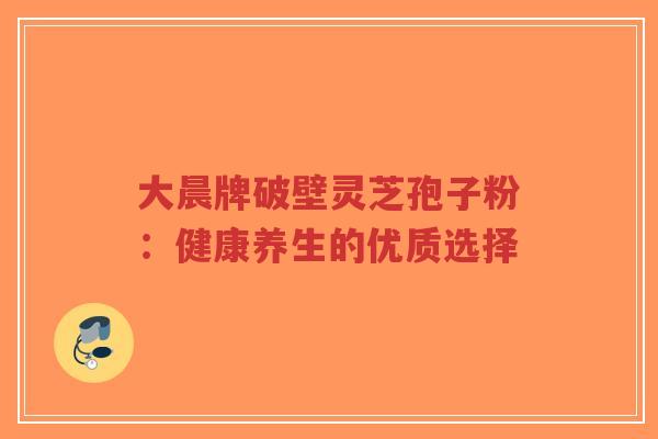 大晨牌破壁灵芝孢子粉:健康养生的优质选择-第1张图片-超越 大晨牌破壁灵芝孢子粉:健康养生的优质选择-第1张图片-超越