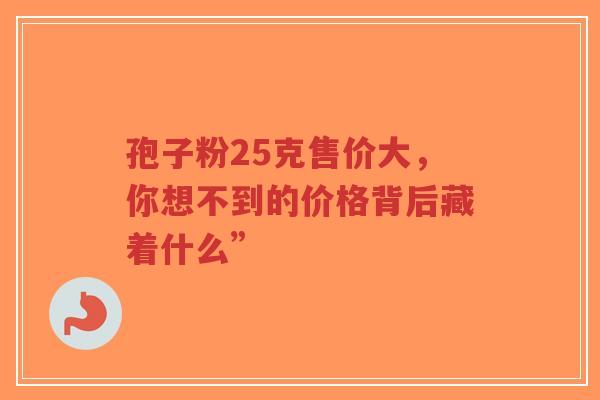 孢子粉25克售价大,你想不到的价格背后藏着什么”-第1张图片-超越 孢子粉25克售价大,你想不到的价格背后藏着什么”-第1张图片-超越