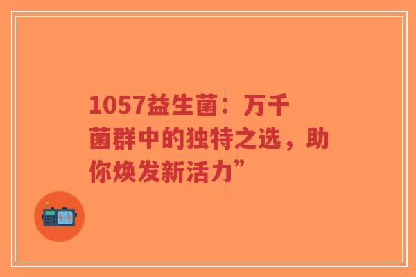 1057益生菌:万千菌群中的独特之选,助你焕发新活力”-第1张图片-超越 1057益生菌:万千菌群中的独特之选,助你焕发新活力”-第1张图片-超越