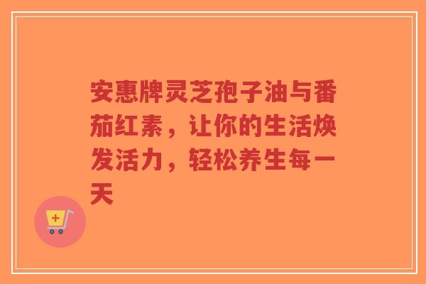 安惠牌灵芝孢子油与番茄红素,让你的生活焕发活力,轻松养生每一天-第1张图片-超越 安惠牌灵芝孢子油与番茄红素,让你的生活焕发活力,轻松养生每一天-第1张图片-超越