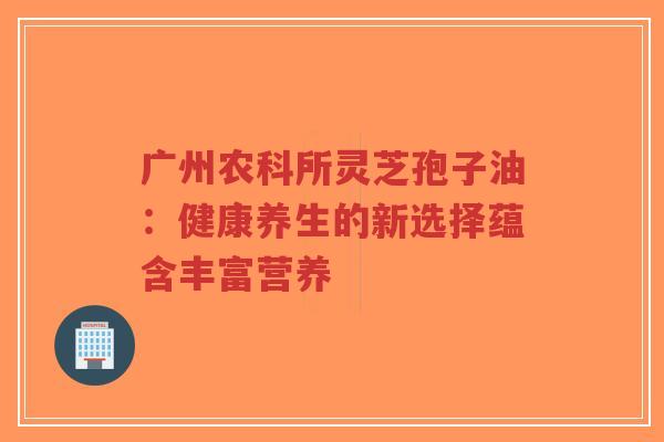 广州农科所灵芝孢子油:健康养生的新选择蕴含丰富营养-第1张图片-超越 广州农科所灵芝孢子油:健康养生的新选择蕴含丰富营养-第1张图片-超越