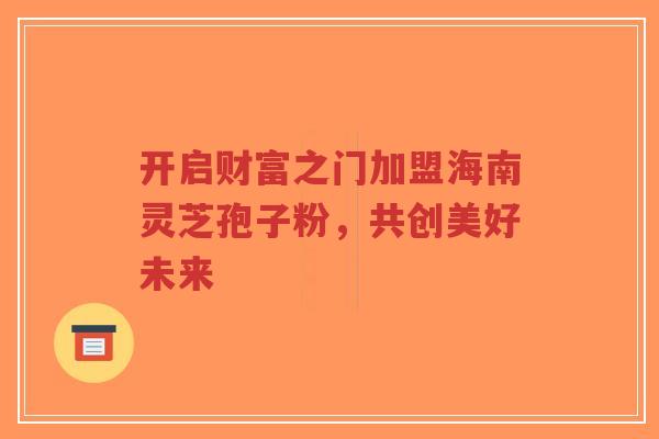 开启财富之门加盟海南灵芝孢子粉,共创美好未来-第1张图片-超越 开启财富之门加盟海南灵芝孢子粉,共创美好未来-第1张图片-超越