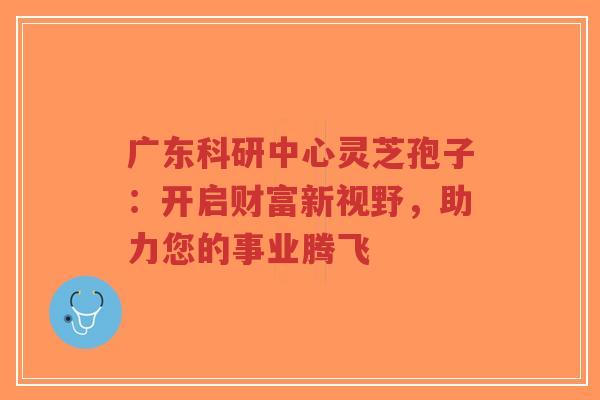 广东科研中心灵芝孢子:开启财富新视野,助力您的事业腾飞-第1张图片-超越 广东科研中心灵芝孢子:开启财富新视野,助力您的事业腾飞-第1张图片-超越