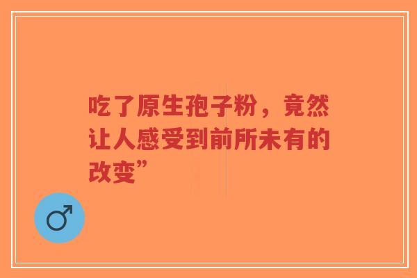 吃了原生孢子粉,竟然让人感受到前所未有的改变”-第1张图片-超越 吃了原生孢子粉,竟然让人感受到前所未有的改变”-第1张图片-超越