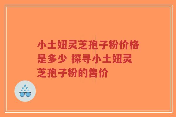 小土妞灵芝孢子粉价格是多少 探寻小土妞灵芝孢子粉的售价-第1张图片-超越 小土妞灵芝孢子粉价格是多少 探寻小土妞灵芝孢子粉的售价-第1张图片-超越