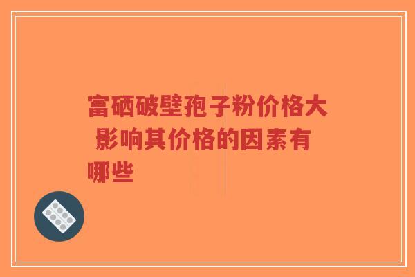 富硒破壁孢子粉价格大 影响其价格的因素有哪些-第1张图片-超越 富硒破壁孢子粉价格大 影响其价格的因素有哪些-第1张图片-超越