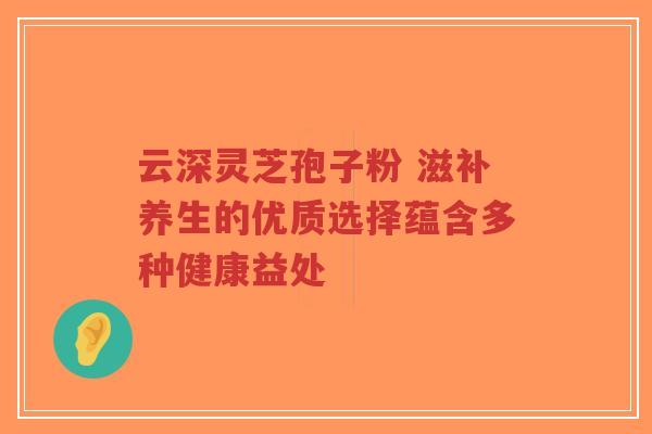 云深灵芝孢子粉 滋补养生的优质选择蕴含多种健康益处-第1张图片-超越 云深灵芝孢子粉 滋补养生的优质选择蕴含多种健康益处-第1张图片-超越