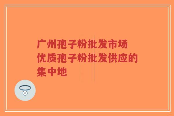 广州孢子粉批发市场 优质孢子粉批发供应的集中地-第1张图片-超越